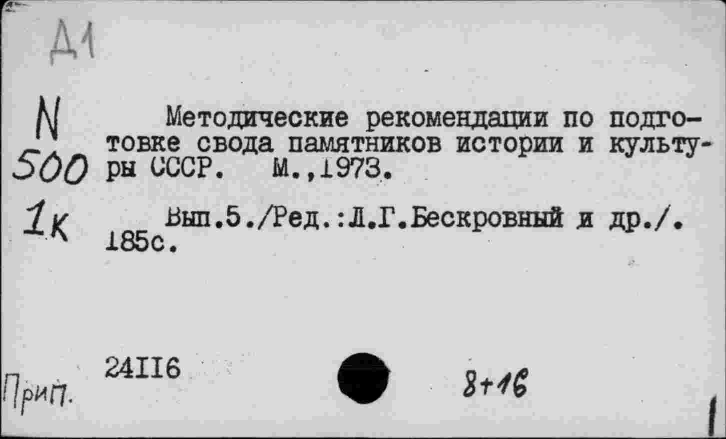 ﻿5ûO ІК
Методические рекомендации по подготовке свода памятников истории и культу ры СССР. М.,1973.
Вып.5./Ред.:Л.Г.Бескровный и др./. 185с.
ГІрип.
24II6
